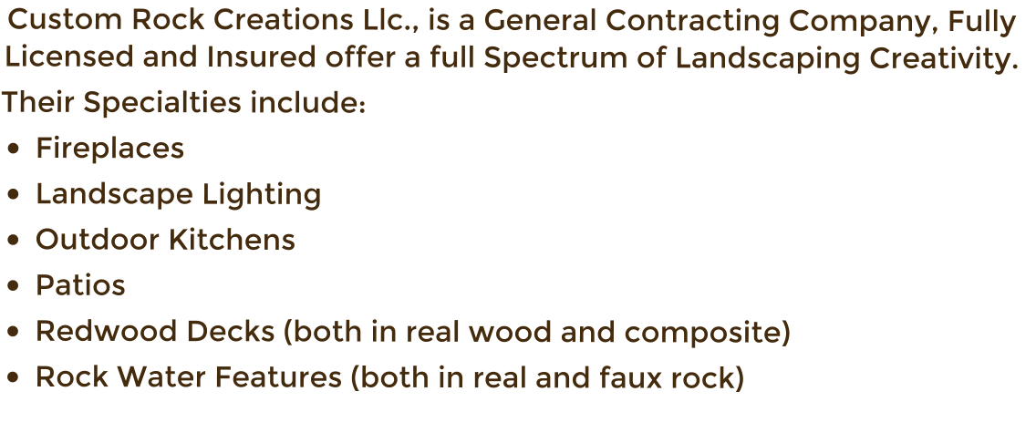 Custom Rock Creations Llc., is a General Contracting Company, Fully Licensed and Insured offer a full Spectrum of Landscaping Creativity.   Their Specialties include: �	Fireplaces  �	Landscape Lighting �	Outdoor Kitchens �	Patios  �	Redwood Decks (both in real wood and composite)  �	Rock Water Features (both in real and faux rock)