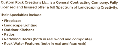 Custom Rock Creations Llc., is a General Contracting Company, Fully Licensed and Insured offer a full Spectrum of Landscaping Creativity.   Their Specialties include: �	Fireplaces  �	Landscape Lighting �	Outdoor Kitchens �	Patios  �	Redwood Decks (both in real wood and composite)  �	Rock Water Features (both in real and faux rock)